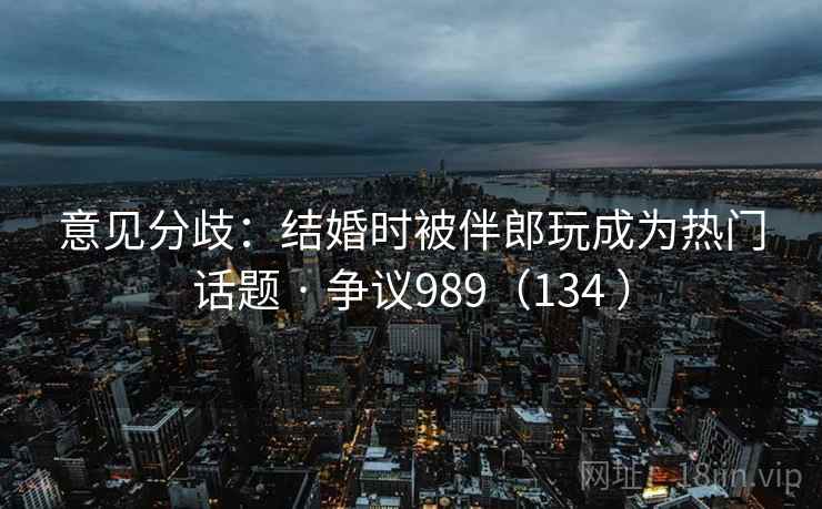意见分歧：结婚时被伴郎玩成为热门话题 · 争议989（134 ）